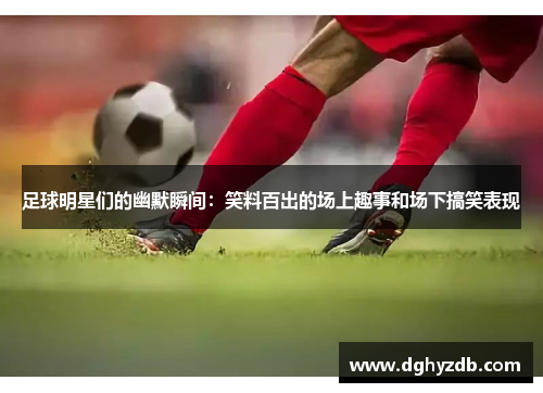 足球明星们的幽默瞬间：笑料百出的场上趣事和场下搞笑表现