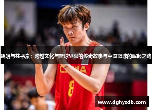 姚明与林书豪：跨越文化与篮球界限的传奇故事与中国篮球的崛起之路