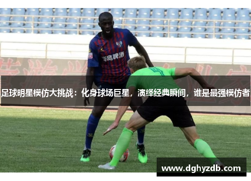 足球明星模仿大挑战：化身球场巨星，演绎经典瞬间，谁是最强模仿者