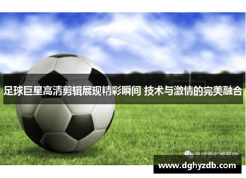 足球巨星高清剪辑展现精彩瞬间 技术与激情的完美融合