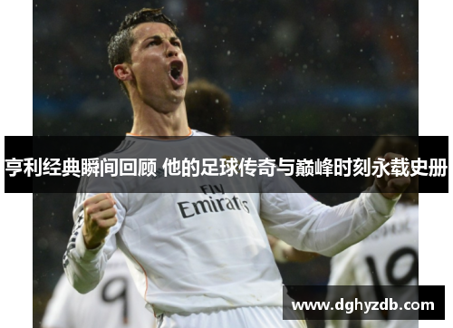 亨利经典瞬间回顾 他的足球传奇与巅峰时刻永载史册