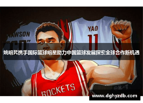 姚明旯携手国际篮球明星助力中国篮球发展探索全球合作新机遇