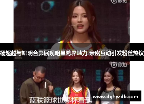 杨超越与姚明合影展现明星跨界魅力 亲密互动引发粉丝热议