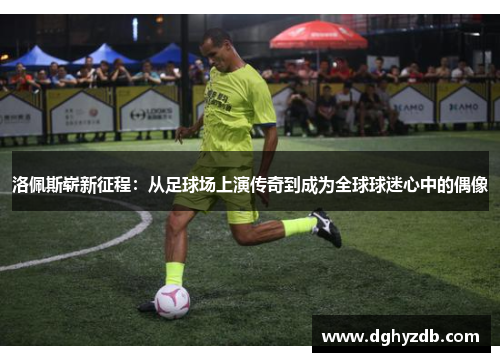 洛佩斯崭新征程：从足球场上演传奇到成为全球球迷心中的偶像
