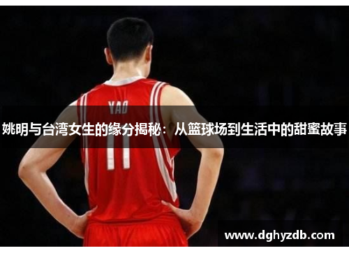 姚明与台湾女生的缘分揭秘：从篮球场到生活中的甜蜜故事