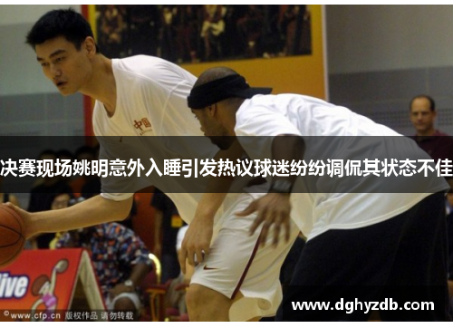 决赛现场姚明意外入睡引发热议球迷纷纷调侃其状态不佳