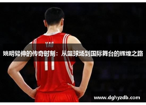 姚明臂伸的传奇时刻：从篮球场到国际舞台的辉煌之路