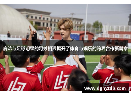 鹿晗与足球明星的奇妙相遇揭开了体育与娱乐的跨界合作新篇章