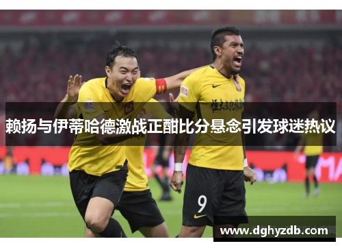 赖扬与伊蒂哈德激战正酣比分悬念引发球迷热议